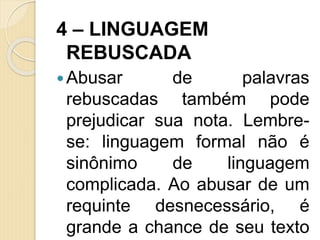 4 – LINGUAGEM
REBUSCADA
Abusar de palavras
rebuscadas também pode
prejudicar sua nota. Lembre-
se: linguagem formal não é
sinônimo de linguagem
complicada. Ao abusar de um
requinte desnecessário, é
grande a chance de seu texto
 