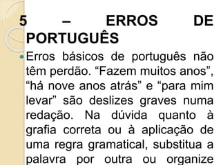 5 – ERROS DE
PORTUGUÊS
Erros básicos de português não
têm perdão. “Fazem muitos anos”,
“há nove anos atrás” e “para mim
levar” são deslizes graves numa
redação. Na dúvida quanto à
grafia correta ou à aplicação de
uma regra gramatical, substitua a
palavra por outra ou organize
 