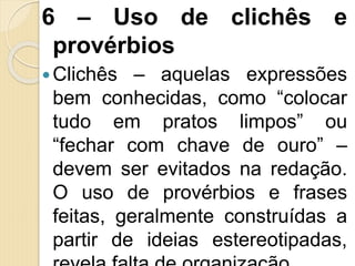 6 – Uso de clichês e
provérbios
Clichês – aquelas expressões
bem conhecidas, como “colocar
tudo em pratos limpos” ou
“fechar com chave de ouro” –
devem ser evitados na redação.
O uso de provérbios e frases
feitas, geralmente construídas a
partir de ideias estereotipadas,
 