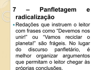 7 – Panfletagem e
radicalização
Redações que instruem o leitor
com frases como “Devemos nos
unir!” ou “Vamos reciclar o
planeta!” são frágeis. No lugar
do discurso panfletário, é
melhor organizar argumentos
que permitam o leitor chegar às
próprias conclusões.
 