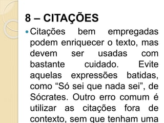 8 – CITAÇÕES
Citações bem empregadas
podem enriquecer o texto, mas
devem ser usadas com
bastante cuidado. Evite
aquelas expressões batidas,
como “Só sei que nada sei”, de
Sócrates. Outro erro comum é
utilizar as citações fora de
contexto, sem que tenham uma
 