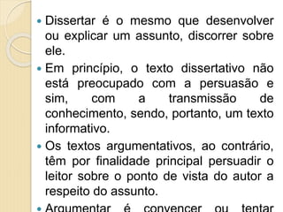  Dissertar é o mesmo que desenvolver
ou explicar um assunto, discorrer sobre
ele.
 Em princípio, o texto dissertativo não
está preocupado com a persuasão e
sim, com a transmissão de
conhecimento, sendo, portanto, um texto
informativo.
 Os textos argumentativos, ao contrário,
têm por finalidade principal persuadir o
leitor sobre o ponto de vista do autor a
respeito do assunto.
 