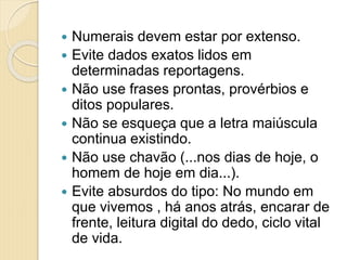  Numerais devem estar por extenso.
 Evite dados exatos lidos em
determinadas reportagens.
 Não use frases prontas, provérbios e
ditos populares.
 Não se esqueça que a letra maiúscula
continua existindo.
 Não use chavão (...nos dias de hoje, o
homem de hoje em dia...).
 Evite absurdos do tipo: No mundo em
que vivemos , há anos atrás, encarar de
frente, leitura digital do dedo, ciclo vital
de vida.
 