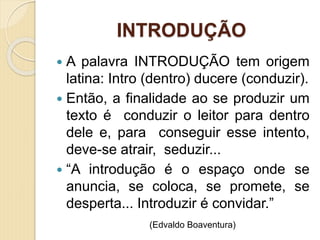 INTRODUÇÃO
 A palavra INTRODUÇÃO tem origem
latina: Intro (dentro) ducere (conduzir).
 Então, a finalidade ao se produzir um
texto é conduzir o leitor para dentro
dele e, para conseguir esse intento,
deve-se atrair, seduzir...
 “A introdução é o espaço onde se
anuncia, se coloca, se promete, se
desperta... Introduzir é convidar.”
(Edvaldo Boaventura)
 