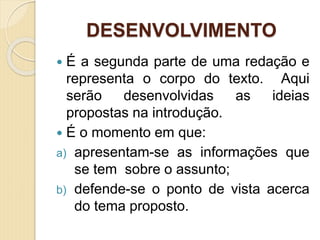 DESENVOLVIMENTO
 É a segunda parte de uma redação e
representa o corpo do texto. Aqui
serão desenvolvidas as ideias
propostas na introdução.
 É o momento em que:
a) apresentam-se as informações que
se tem sobre o assunto;
b) defende-se o ponto de vista acerca
do tema proposto.
 