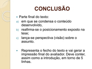 CONCLUSÃO
 Parte final do texto:
a) em que se condensa o conteúdo
desenvolvido,
b) reafirma-se o posicionamento exposto na
tese;
c) lança-se perspectiva (visão) sobre o
assunto.
 Representa o fecho do texto e vai gerar a
impressão final do avaliador. Deve conter,
assim como a introdução, em torno de 5
linhas.
 