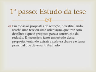 1º passo: Estudo da tese
            
 Em todas as propostas de redação, o vestibulando
  recebe uma tese ou uma orientação, que traz com
  detalhes o que é proposto para a construção da
  redação. É necessário fazer um estudo dessa
  proposta, tentando extrair a palavra chave e o tema
  principal que deve ser trabalhado.
 