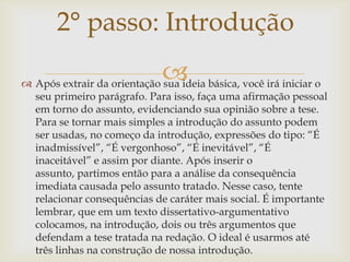 2° passo: Introdução
                             
 Após extrair da orientação sua ideia básica, você irá iniciar o
  seu primeiro parágrafo. Para isso, faça uma afirmação pessoal
  em torno do assunto, evidenciando sua opinião sobre a tese.
  Para se tornar mais simples a introdução do assunto podem
  ser usadas, no começo da introdução, expressões do tipo: “É
  inadmissível”, “É vergonhoso”, “É inevitável”, “É
  inaceitável” e assim por diante. Após inserir o
  assunto, partimos então para a análise da consequência
  imediata causada pelo assunto tratado. Nesse caso, tente
  relacionar consequências de caráter mais social. É importante
  lembrar, que em um texto dissertativo-argumentativo
  colocamos, na introdução, dois ou três argumentos que
  defendam a tese tratada na redação. O ideal é usarmos até
  três linhas na construção de nossa introdução.
 
