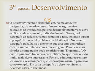 3° passo: Desenvolvimento
                           em, no máximo, três
 O desenvolvimento é elaborado
  parágrafos, de acordo com o número de argumentos
  colocados na introdução, pois no desenvolvimento você deve
  explicar cada argumento, individualmente. No segundo
  parágrafo da redação, vamos contestar a tese, tentando buscar
  o porquê de haver tal problema ou tal situação. No terceiro
  parágrafo trabalha-se o elemento que cria uma contradição
  com o assunto tratado, com a tese em geral. Para ficar mais
  simples a comparação pode-se iniciar com “Enquanto...”. O
  quarto parágrafo trabalha a exemplificação, que torna o texto
  muito mais rico e interessante. Por isso é importante sempre
  ler jornais e revistas, para que tenha algum assunto para usar
  como exemplo. Em cada parágrafo do desenvolvimento
  devemos usar até sete linhas.
 