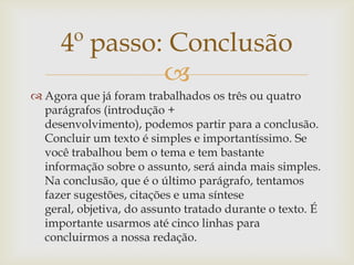 4º passo: Conclusão
              
 Agora que já foram trabalhados os três ou quatro
  parágrafos (introdução +
  desenvolvimento), podemos partir para a conclusão.
  Concluir um texto é simples e importantíssimo. Se
  você trabalhou bem o tema e tem bastante
  informação sobre o assunto, será ainda mais simples.
  Na conclusão, que é o último parágrafo, tentamos
  fazer sugestões, citações e uma síntese
  geral, objetiva, do assunto tratado durante o texto. É
  importante usarmos até cinco linhas para
  concluirmos a nossa redação.
 