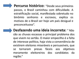 Percurso histórico: “Desde seus primeiros
passos, o Brasil caminhou com dificuldade. A
estratificação social, manifestada sobretudo no
binômio senhores e escravos, explica os
motivos de o Brasil ser hoje um país desigual e
preconceituoso”.

Desfazendo uma ideia incorreta: “ Não
são as chuvas escassas o principal problema dos
que vivem no sertão. O maior empecilho é a falta
de interesse político, haja vista a conveniência de
existirem eleitores miseráveis e persuasíveis, que
se tornaram presas fáceis aos objetivos
meramente eleitoreiros dos candidatos da
região.”

 
