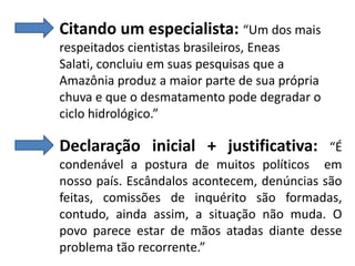 Citando um especialista: “Um dos mais
respeitados cientistas brasileiros, Eneas
Salati, concluiu em suas pesquisas que a
Amazônia produz a maior parte de sua própria
chuva e que o desmatamento pode degradar o
ciclo hidrológico.”

Declaração inicial + justificativa:

“É
condenável a postura de muitos políticos em
nosso país. Escândalos acontecem, denúncias são
feitas, comissões de inquérito são formadas,
contudo, ainda assim, a situação não muda. O
povo parece estar de mãos atadas diante desse
problema tão recorrente.”

 