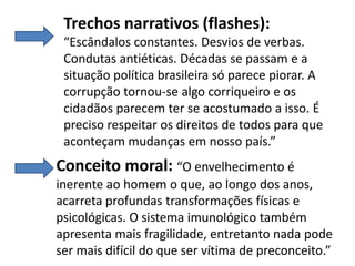 Trechos narrativos (flashes):
“Escândalos constantes. Desvios de verbas.
Condutas antiéticas. Décadas se passam e a
situação política brasileira só parece piorar. A
corrupção tornou-se algo corriqueiro e os
cidadãos parecem ter se acostumado a isso. É
preciso respeitar os direitos de todos para que
aconteçam mudanças em nosso país.”

Conceito moral: “O envelhecimento é
inerente ao homem o que, ao longo dos anos,
acarreta profundas transformações físicas e
psicológicas. O sistema imunológico também
apresenta mais fragilidade, entretanto nada pode
ser mais difícil do que ser vítima de preconceito.”

 