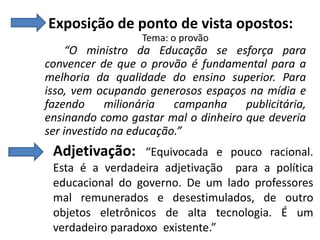 Exposição de ponto de vista opostos:
Tema: o provão

“O ministro da Educação se esforça para
convencer de que o provão é fundamental para a
melhoria da qualidade do ensino superior. Para
isso, vem ocupando generosos espaços na mídia e
fazendo
milionária
campanha
publicitária,
ensinando como gastar mal o dinheiro que deveria
ser investido na educação.”

Adjetivação:

“Equivocada e pouco racional.
Esta é a verdadeira adjetivação para a política
educacional do governo. De um lado professores
mal remunerados e desestimulados, de outro
objetos eletrônicos de alta tecnologia. É um
verdadeiro paradoxo existente.”

 