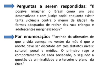 Perguntas a serem respondidas: “É
possível imaginar o Brasil como um país
desenvolvido e com justiça social enquanto existir
tanta violência contra o menor de idade? Há
formas adequadas de retirar das ruas crianças e
adolescentes marginalizados?”

Por enumeração:

“Partindo da afirmativa de
que a vida começa no ventre da mãe é que o
aborto deve ser discutido em três distintos níveis:
cultural, penal e médico. O primeiro rege o
comportamento de cada sociedade, o segundo a
questão da criminalidade e o terceiro o plano da
ética.”

 