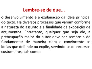 Lembre-se de que...
o desenvolvimento é a explanação da ideia principal
do texto. Há diversos processos que variam conforme
a natureza do assunto e a finalidade da exposição de
argumentos. Entretanto, qualquer que seja ele, a
preocupação maior do autor deve ser sempre a de
fundamentar de maneira clara e convincente as
ideias que defende ou expõe, servindo-se de recursos
costumeiros, tais como:

 