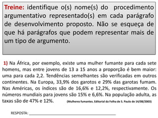 Treine: identifique o(s) nome(s) do procedimento
argumentativo representado(s) em cada parágrafo
de desenvolvimento proposto. Não se esqueça de
que há parágrafos que podem representar mais de
um tipo de argumento.
1) Na África, por exemplo, existe uma mulher fumante para cada sete
homens, mas entre jovens de 13 a 15 anos a proporção é bem maior:
uma para cada 2,2. Tendências semelhantes são verificadas em outros
continentes. Na Europa, 33,9% dos garotos e 29% das garotas fumam.
Nas Américas, os índices são de 16,6% e 12,2%, respectivamente. Os
números mundiais para jovens são 15% e 6,6%. Na população adulta, as
taxas são de 47% e 12%.
(Mulheres fumantes. Editorial da Folha de S. Paulo de 14/08/2003)
RESPOSTA: ____________________________________________

 