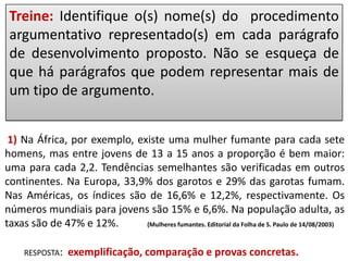 Treine: Identifique o(s) nome(s) do procedimento
argumentativo representado(s) em cada parágrafo
de desenvolvimento proposto. Não se esqueça de
que há parágrafos que podem representar mais de
um tipo de argumento.
1) Na África, por exemplo, existe uma mulher fumante para cada sete
homens, mas entre jovens de 13 a 15 anos a proporção é bem maior:
uma para cada 2,2. Tendências semelhantes são verificadas em outros
continentes. Na Europa, 33,9% dos garotos e 29% das garotas fumam.
Nas Américas, os índices são de 16,6% e 12,2%, respectivamente. Os
números mundiais para jovens são 15% e 6,6%. Na população adulta, as
taxas são de 47% e 12%.
(Mulheres fumantes. Editorial da Folha de S. Paulo de 14/08/2003)
RESPOSTA:

exemplificação, comparação e provas concretas.

 