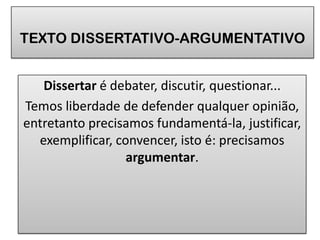 TEXTO DISSERTATIVO-ARGUMENTATIVO
Dissertar é debater, discutir, questionar...
Temos liberdade de defender qualquer opinião,
entretanto precisamos fundamentá-la, justificar,
exemplificar, convencer, isto é: precisamos
argumentar.

 