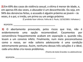 2) Em 69% dos casos de violência sexual, a vítima é menor de idade, e,
em apenas 6% das vezes, o abusador é um desconhecido. Ou seja, em
94% das denúncias feitas, o acusado é alguém próximo ao jovem – às
vezes, é o pai, o irmão, um primo ou um amigo próximo.
(É proibido fazer silêncio. Folha de S. Paulo, 13/10/2003. Folhateen.)
RESPOSTA: ______________________________

3) O abortamento provocado, pelos riscos que traz, não é
evidentemente uma opção recomendável. Casamentos por
conveniência frequentemente acabam em separação e, quando não,
levam a um convívio infeliz. Finalmente, num meio preconceituoso
como o nosso, ser mãe solteira adolescente é uma condição
extremamente penosa. Assim, nenhuma dessas três soluções é a ideal,
cada uma delas cria novos problemas.
(Trecho do texto Gravidez na adolescência)
RESPOSTA: _______________________________________

 
