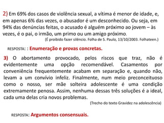 2) Em 69% dos casos de violência sexual, a vítima é menor de idade, e,
em apenas 6% das vezes, o abusador é um desconhecido. Ou seja, em
94% das denúncias feitas, o acusado é alguém próximo ao jovem – às
vezes, é o pai, o irmão, um primo ou um amigo próximo.
(É proibido fazer silêncio. Folha de S. Paulo, 13/10/2003. Folhateen.)
RESPOSTA: : Enumeração e

provas concretas.

3) O abortamento provocado, pelos riscos que traz, não é
evidentemente uma opção recomendável. Casamentos por
conveniência frequentemente acabam em separação e, quando não,
levam a um convívio infeliz. Finalmente, num meio preconceituoso
como o nosso, ser mãe solteira adolescente é uma condição
extremamente penosa. Assim, nenhuma dessas três soluções é a ideal,
cada uma delas cria novos problemas.
(Trecho do texto Gravidez na adolescência)
RESPOSTA: Argumentos consensuais.

 