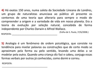 4) Há exatos 150 anos, numa saleta da Sociedade Lineana de Londres,
um grupo de naturalistas anunciava ao público ali presente os
contornos de uma teoria que alteraria para sempre o modo de
compreender a origem e a variedade de vida em nosso planeta. Era a
teoria da evolução por seleção natural, concebida de forma
independente por Charles Darwin e Alfred Wallace.
RESPOSTA: _______________________________________

(Folha de S. Paulo, 1º/6/2008.)

5) Analogia é um fenômeno de ordem psicológica, que consiste na
tendência para nivelar palavras ou construções que de certo modo se
aproximam pela forma ou pelo sentido, levando uma delas a se
modelar pela outra. Quando uma criança diz fazi e cabeu, conjuga essas
formas verbais por outras já conhecidas, como dormi e correu.
RESPOSTA:
_______________________________________

 