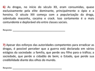 6) As drogas, no início do século XX, eram consumidas, quase
exclusivamente pela elite dominante, principalmente o ópio e a
heroína. O século XXI começa com a popularização da droga,
sobretudo maconha, cocaína e crack. Isso certamente é o mais
contundente e deplorável elo entre classes sociais.
Resposta: _________________________________

7) Apesar dos esforços das autoridades competentes para erradicar as
drogas, é possível perceber que a guerra está declarada em vários
estágios da sociedade: a família, que perde seu filho para o tráfico; a
sociedade, que perde o cidadão de bem; o Estado, que perde sua
credibilidade diante dos olhos do mundo.
Resposta: _______________________________

 