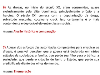 6) As drogas, no início do século XX, eram consumidas, quase
exclusivamente pela elite dominante, principalmente o ópio e a
heroína. O século XXI começa com a popularização da droga,
sobretudo maconha, cocaína e crack. Isso certamente é o mais
contundente e deplorável elo entre classes sociais.
Resposta: Alusão

histórica e comparação

7) Apesar dos esforços das autoridades competentes para erradicar as
drogas, é possível perceber que a guerra está declarada em vários
estágios da sociedade: a família, que perde seu filho para o tráfico; a
sociedade, que perde o cidadão de bem; o Estado, que perde sua
credibilidade diante dos olhos do mundo.
Resposta:

Enumeração

 