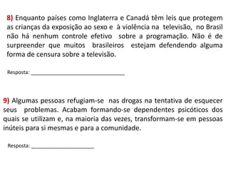 8) Enquanto países como Inglaterra e Canadá têm leis que protegem
as crianças da exposição ao sexo e à violência na televisão, no Brasil
não há nenhum controle efetivo sobre a programação. Não é de
surpreender que muitos brasileiros estejam defendendo alguma
forma de censura sobre a televisão.
Resposta: _________________________________

9) Algumas pessoas refugiam-se nas drogas na tentativa de esquecer
seus problemas. Acabam formando-se dependentes psicóticos dos
quais se utilizam e, na maioria das vezes, transformam-se em pessoas
inúteis para si mesmas e para a comunidade.
Resposta: ______________________

 