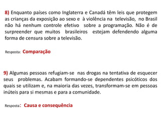 8) Enquanto países como Inglaterra e Canadá têm leis que protegem
as crianças da exposição ao sexo e à violência na televisão, no Brasil
não há nenhum controle efetivo sobre a programação. Não é de
surpreender que muitos brasileiros estejam defendendo alguma
forma de censura sobre a televisão.
Resposta:

Comparação

9) Algumas pessoas refugiam-se nas drogas na tentativa de esquecer
seus problemas. Acabam formando-se dependentes psicóticos dos
quais se utilizam e, na maioria das vezes, transformam-se em pessoas
inúteis para si mesmas e para a comunidade.
Resposta:

Causa e consequência

 