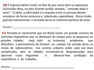 10) É imprescindível insistir no fato de que como bem se expressou
Guimarães Rosa, na obra Grande sertão: veredas, “ amizade dada é
amor ”. O afeto, a admiração e o respeito entre as pessoas devem
acontecer de forma recíproca e, sobretudo, espontânea. Desse modo,
gratuita inteiramente, a amizade torna-se sinônimo perfeito de amor.
Resposta: ________________________________________

11) Percebe-se claramente que no Brasil existe um grande número de
correntes migratórias que se deslocam do campo para as pequenas ou
grandes cidades.
Haja vista
os inúmeros
problemas
que
dificultam a permanência do homem no campo. Em virtude disso, os
meios de sobrevivência nos centros urbanos estão cada vez mais
complicados, pois as cidades encontram-se despreparadas para
absorver esses migrantes
e
oferecer-lhes condições de
subsistência e de trabalho.
Resposta: ________________________________________

 