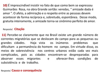 10) É imprescindível insistir no fato de que como bem se expressou
Guimarães Rosa, na obra Grande sertão: veredas, “ amizade dada é
amor ”. O afeto, a admiração e o respeito entre as pessoas devem
acontecer de forma recíproca e, sobretudo, espontânea. Desse modo,
gratuita inteiramente, a amizade torna-se sinônimo perfeito de amor.
Resposta:

Citação

11) Percebe-se claramente que no Brasil existe um grande número de
correntes migratórias que se deslocam do campo para as pequenas ou
grandes cidades.
Haja vista
os inúmeros
problemas
que
dificultam a permanência do homem no campo. Em virtude disso, os
meios de sobrevivência nos centros urbanos estão cada vez mais
complicados, pois as cidades encontram-se despreparadas para
absorver esses migrantes
e
oferecer-lhes condições de
subsistência e de trabalho.
Resposta: Causa

e consequência

 