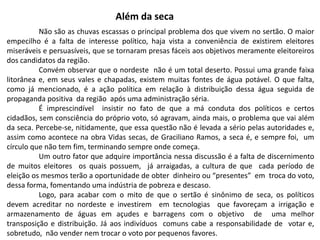 Além da seca
Não são as chuvas escassas o principal problema dos que vivem no sertão. O maior
empecilho é a falta de interesse político, haja vista a conveniência de existirem eleitores
miseráveis e persuasíveis, que se tornaram presas fáceis aos objetivos meramente eleitoreiros
dos candidatos da região.
Convém observar que o nordeste não é um total deserto. Possui uma grande faixa
litorânea e, em seus vales e chapadas, existem muitas fontes de água potável. O que falta,
como já mencionado, é a ação política em relação à distribuição dessa água seguida de
propaganda positiva da região após uma administração séria.
É imprescindível insistir no fato de que a má conduta dos políticos e certos
cidadãos, sem consciência do próprio voto, só agravam, ainda mais, o problema que vai além
da seca. Percebe-se, nitidamente, que essa questão não é levada a sério pelas autoridades e,
assim como acontece na obra Vidas secas, de Graciliano Ramos, a seca é, e sempre foi, um
círculo que não tem fim, terminando sempre onde começa.
Um outro fator que adquire importância nessa discussão é a falta de discernimento
de muitos eleitores os quais possuem, já arraigadas, a cultura de que cada período de
eleição os mesmos terão a oportunidade de obter dinheiro ou “presentes” em troca do voto,
dessa forma, fomentando uma indústria de pobreza e descaso.
Logo, para acabar com o mito de que o sertão é sinônimo de seca, os políticos
devem acreditar no nordeste e investirem em tecnologias que favoreçam a irrigação e
armazenamento de águas em açudes e barragens com o objetivo de uma melhor
transposição e distribuição. Já aos indivíduos comuns cabe a responsabilidade de votar e,
sobretudo, não vender nem trocar o voto por pequenos favores.

 
