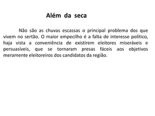 Além da seca
Não são as chuvas escassas o principal problema dos que
vivem no sertão. O maior empecilho é a falta de interesse político,
haja vista a conveniência de existirem eleitores miseráveis e
persuasíveis, que se tornaram presas fáceis aos objetivos
meramente eleitoreiros dos candidatos da região.

 