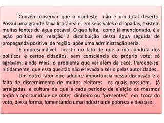 Convém observar que o nordeste não é um total deserto.
Possui uma grande faixa litorânea e, em seus vales e chapadas, existem
muitas fontes de água potável. O que falta, como já mencionado, é a
ação política em relação à distribuição dessa água seguida de
propaganda positiva da região após uma administração séria.
É imprescindível insistir no fato de que a má conduta dos
políticos e certos cidadãos, sem consciência do próprio voto, só
agravam, ainda mais, o problema que vai além da seca. Percebe-se,
nitidamente, que essa questão não é levada a sério pelas autoridades .
Um outro fator que adquire importância nessa discussão é a
falta de discernimento de muitos eleitores os quais possuem, já
arraigadas, a cultura de que a cada período de eleição os mesmos
terão a oportunidade de obter dinheiro ou “presentes” em troca do
voto, dessa forma, fomentando uma indústria de pobreza e descaso.

 