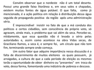 Convém observar que o nordeste não é um total deserto.
Possui uma grande faixa litorânea e, em seus vales e chapadas,
existem muitas fontes de água potável. O que falta, como já
mencionado, é a ação política em relação à distribuição dessa água
seguida de propaganda positiva da região após uma administração
séria.
É imprescindível insistir no fato de que a má conduta dos
políticos e certos cidadãos, sem consciência do próprio voto, só
agravam, ainda mais, o problema que vai além da seca. Percebe-se,
nitidamente, que essa questão não é levada a sério pelas
autoridades e, assim como acontece na obra Vidas secas, de
Graciliano Ramos, a seca é, e sempre foi, um círculo que não tem
fim, terminando sempre onde começa.
Um outro fator que adquire importância nessa discussão é a
falta de discernimento de muitos eleitores os quais possuem, já
arraigadas, a cultura de que a cada período de eleição os mesmos
terão a oportunidade de obter dinheiro ou “presentes” em troca do
voto, dessa forma, fomentando uma indústria de pobreza e descaso.

 