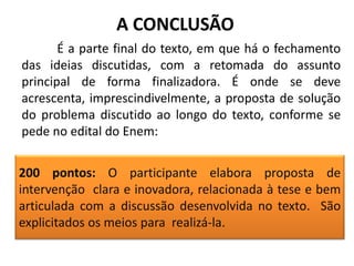 A CONCLUSÃO
É a parte final do texto, em que há o fechamento
das ideias discutidas, com a retomada do assunto
principal de forma finalizadora. É onde se deve
acrescenta, imprescindivelmente, a proposta de solução
do problema discutido ao longo do texto, conforme se
pede no edital do Enem:
200 pontos: O participante elabora proposta de
intervenção clara e inovadora, relacionada à tese e bem
articulada com a discussão desenvolvida no texto. São
explicitados os meios para realizá-la.

 