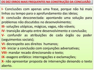 OS DEZ ERROS MAIS FREQUENTES NA CONSTRUÇÃO DA CONCLUSÃO

I- Conclusões com apenas uma frase, porque não há mais
linhas ou tempo para o aprofundamento das ideias;
II- conclusão desconectada: apontando uma solução para
problemas não discutidos no desenvolvimento;
III- soluções utópicas, mágicas, vagas, não viáveis;
IV- transição abrupta entre desenvolvimento e conclusão;
V- confundir as atribuições de cada órgão ou poder
(seguimentos sociais);
VI- desrespeito aos direitos humanos;
VII- iniciar a conclusão com conjunções adversativas;
VIII- mandar recado direcionando o texto;
IX- exagero enfático: interrogações e exclamações;
X- não apresentar proposta de intervenção deixando o texto
aberto.

 