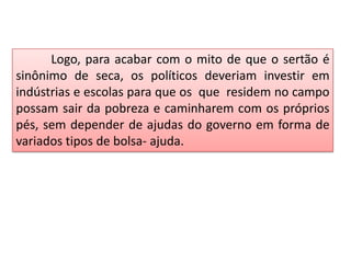 Logo, para acabar com o mito de que o sertão é
sinônimo de seca, os políticos deveriam investir em
indústrias e escolas para que os que residem no campo
possam sair da pobreza e caminharem com os próprios
pés, sem depender de ajudas do governo em forma de
variados tipos de bolsa- ajuda.

 