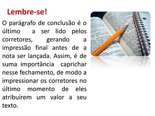 Lembre-se!
O parágrafo de conclusão é o
último
a ser lido pelos
corretores,
gerando
a
impressão final antes de a
nota ser lançada. Assim, é de
suma importância caprichar
nesse fechamento, de modo a
impressionar os corretores no
último momento de eles
atribuírem um valor a seu
texto.

 
