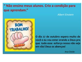 “ Não ensino meus alunos. Crio a condição para
que aprendam.”
Albert Einstein

O dia 27 de outubro espera muito de
você e eu vou estar orando a Deus pra
que todo esse esforço nosso não seja
em vão! Deus os abençoe!
Ana Cleide

 