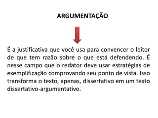 ARGUMENTAÇÃO

É a justificativa que você usa para convencer o leitor
de que tem razão sobre o que está defendendo. É
nesse campo que o redator deve usar estratégias de
exemplificação comprovando seu ponto de vista. Isso
transforma o texto, apenas, dissertativo em um texto
dissertativo-argumentativo.

 