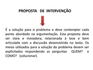 PROPOSTA DE INTERVENÇÃO

É a solução para o problema e deve contemplar cada
ponto abordado na argumentação. Esta proposta deve
ser clara e inovadora, relacionada à tese e bem
articulada com a discussão desenvolvida no texto. Os
meios utilizados para a solução do problema devem ser
explicitados respondendo as perguntas QUEM? e
COMO? (solucionar).

 