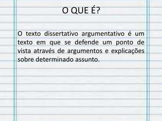 O QUE É?
O texto dissertativo argumentativo é um
texto em que se defende um ponto de
vista através de argumentos e explicações
sobre determinado assunto.
 