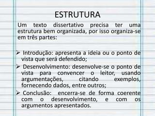 ESTRUTURA
Um texto dissertativo precisa ter uma
estrutura bem organizada, por isso organiza-se
em três partes:
 Introdução: apresenta a ideia ou o ponto de
vista que será defendido;
 Desenvolvimento: desenvolve-se o ponto de
vista para convencer o leitor, usando
argumentações, citando exemplos,
fornecendo dados, entre outros;
 Conclusão: encerra-se de forma coerente
com o desenvolvimento, e com os
argumentos apresentados.
 