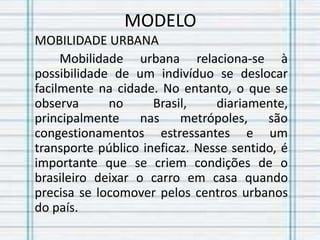 MODELO
MOBILIDADE URBANA
Mobilidade urbana relaciona-se à
possibilidade de um indivíduo se deslocar
facilmente na cidade. No entanto, o que se
observa no Brasil, diariamente,
principalmente nas metrópoles, são
congestionamentos estressantes e um
transporte público ineficaz. Nesse sentido, é
importante que se criem condições de o
brasileiro deixar o carro em casa quando
precisa se locomover pelos centros urbanos
do país.
 