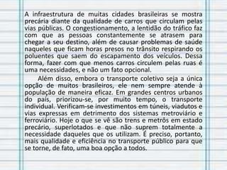 A infraestrutura de muitas cidades brasileiras se mostra
precária diante da qualidade de carros que circulam pelas
vias públicas. O congestionamento, a lentidão do tráfico faz
com que as pessoas constantemente se atrasem para
chegar a seu destino, além de causar problemas de saúde
naqueles que ficam horas presos no trânsito respirando os
poluentes que saem do escapamento dos veículos. Dessa
forma, fazer com que menos carros circulem pelas ruas é
uma necessidades, e não um fato opcional.
Além disso, embora o transporte coletivo seja a única
opção de muitos brasileiros, ele nem sempre atende à
população de maneira eficaz. Em grandes centros urbanos
do país, priorizou-se, por muito tempo, o transporte
individual. Verificam-se investimentos em túneis, viadutos e
vias expressas em detrimento dos sistemas metroviário e
ferroviário. Hoje o que se vê são trens e metrôs em estado
precário, superlotados e que não suprem totalmente a
necessidade daqueles que os utilizam. É preciso, portanto,
mais qualidade e eficiência no transporte público para que
se torne, de fato, uma boa opção a todos.
 