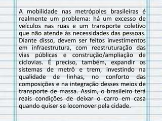 A mobilidade nas metrópoles brasileiras é
realmente um problema: há um excesso de
veículos nas ruas e um transporte coletivo
que não atende às necessidades das pessoas.
Diante disso, devem ser feitos investimentos
em infraestrutura, com reestruturação das
vias públicas e construção/ampliação de
ciclovias. É preciso, também, expandir os
sistemas de metrô e trem, investindo na
qualidade de linhas, no conforto das
composições e na integração desses meios de
transporte de massa. Assim, o brasileiro terá
reais condições de deixar o carro em casa
quando quiser se locomover pela cidade.
 