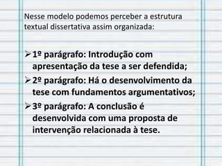 Nesse modelo podemos perceber a estrutura
textual dissertativa assim organizada:
1º parágrafo: Introdução com
apresentação da tese a ser defendida;
2º parágrafo: Há o desenvolvimento da
tese com fundamentos argumentativos;
3º parágrafo: A conclusão é
desenvolvida com uma proposta de
intervenção relacionada à tese.
 
