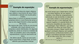 Exemplo de exposição:
O Natal é uma festa de origem religiosa
que celebra o nascimento de Jesus Cristo,
considerado o salvador do mundo pelos
cristãos.
Nessa festa, é comum as pessoas trocarem
presentes entre si, como forma de reviver o
que os reis magos levaram a Jesus quando
ele nasceu.
Na maioria das casas, monta-se uma árvore
enfeitada, sob a qual colocam-se os
presentes a serem distribuídos. Em algumas
residências, ainda se conserva a tradição de
fazer um presépio, que é uma maquete
representando a cena do nascimento de
Jesus.
No último século, incluiu-se uma outra
figura nessa festa: o Papai Noel, um bom
velhinho que presenteia crianças.
Exemplo de argumentação:
Há muito tempo que o Natal deixou de ser
uma festa religiosa. No seu aspecto
positivo, virou festa de congraçamento,
sobretudo no seio da família, é a data em
que todos voltam a comer juntos, ao
menos um peru e uma rabanada. No
aspecto negativo, é o grande festim do
consumo, presidido por esse chato e
mercadológico “Bom Velhinho”, que seria
tolerável num filme de Frank Capra.
É uma pena, porque o Natal, mesmo sem
qualquer conotação religiosa, sem qualquer
compromisso confessional, lembra uma
antiga e inarredável aspiração humana: a
de um deus entre nós, com a nossa
carne.[...]
CONY, Carlos Heitor. No meio do silêncio. Folha de São Paulo, São Paulo, 25
dez. 1996. p.2
 